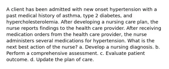 A client has been admitted with new onset hypertension with a past medical history of asthma, type 2 diabetes, and hypercholesterolemia. After developing a nursing care plan, the nurse reports findings to the health care provider. After receiving medication orders from the health care provider, the nurse administers several medications for hypertension. What is the next best action of the nurse? a. Develop a nursing diagnosis. b. Perform a comprehensive assessment. c. Evaluate patient outcome. d. Update the plan of care.