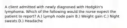 A client admitted with newly diagnosed with Hodgkin's lymphoma. Which of the following would the nurse expect the patient to report? A.) Lymph node pain B.) Weight gain C.) Night sweats D.) Headache