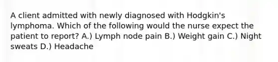 A client admitted with newly diagnosed with Hodgkin's lymphoma. Which of the following would the nurse expect the patient to report? A.) Lymph node pain B.) Weight gain C.) Night sweats D.) Headache