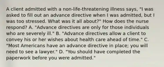 A client admitted with a non-life-threatening illness says, "I was asked to fill out an advance directive when I was admitted, but I was too stressed. What was it all about?" How does the nurse respond? A. "Advance directives are only for those individuals who are severely ill." B. "Advance directives allow a client to convey his or her wishes about health care ahead of time." C. "Most Americans have an advance directive in place; you will need to see a lawyer." D. "You should have completed the paperwork before you were admitted."