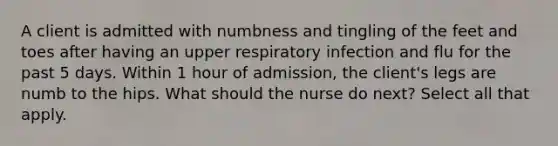 A client is admitted with numbness and tingling of the feet and toes after having an upper respiratory infection and flu for the past 5 days. Within 1 hour of admission, the client's legs are numb to the hips. What should the nurse do next? Select all that apply.