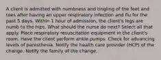 A client is admitted with numbness and tingling of the feet and toes after having an upper respiratory infection and flu for the past 5 days. Within 1 hour of admission, the client's legs are numb to the hips. What should the nurse do next? Select all that apply. Place respiratory resuscitation equipment in the client's room. Have the client perform ankle pumps. Check for advancing levels of paresthesia. Notify the health care provider (HCP) of the change. Notify the family of the change.