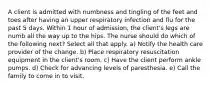 A client is admitted with numbness and tingling of the feet and toes after having an upper respiratory infection and flu for the past 5 days. Within 1 hour of admission, the client's legs are numb all the way up to the hips. The nurse should do which of the following next? Select all that apply. a) Notify the health care provider of the change. b) Place respiratory resuscitation equipment in the client's room. c) Have the client perform ankle pumps. d) Check for advancing levels of paresthesia. e) Call the family to come in to visit.