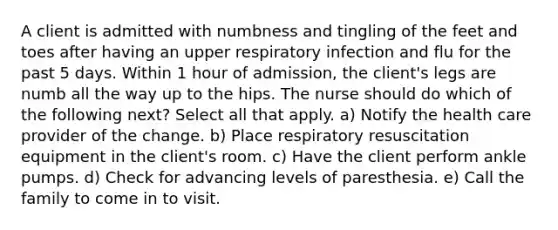 A client is admitted with numbness and tingling of the feet and toes after having an upper respiratory infection and flu for the past 5 days. Within 1 hour of admission, the client's legs are numb all the way up to the hips. The nurse should do which of the following next? Select all that apply. a) Notify the health care provider of the change. b) Place respiratory resuscitation equipment in the client's room. c) Have the client perform ankle pumps. d) Check for advancing levels of paresthesia. e) Call the family to come in to visit.