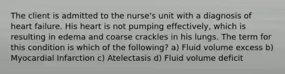 The client is admitted to the nurse's unit with a diagnosis of heart failure. His heart is not pumping effectively, which is resulting in edema and coarse crackles in his lungs. The term for this condition is which of the following? a) Fluid volume excess b) Myocardial Infarction c) Atelectasis d) Fluid volume deficit