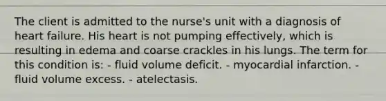 The client is admitted to the nurse's unit with a diagnosis of heart failure. His heart is not pumping effectively, which is resulting in edema and coarse crackles in his lungs. The term for this condition is: - fluid volume deficit. - myocardial infarction. - fluid volume excess. - atelectasis.