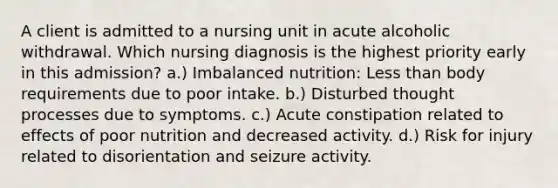 A client is admitted to a nursing unit in acute alcoholic withdrawal. Which nursing diagnosis is the highest priority early in this admission? a.) Imbalanced nutrition: Less than body requirements due to poor intake. b.) Disturbed thought processes due to symptoms. c.) Acute constipation related to effects of poor nutrition and decreased activity. d.) Risk for injury related to disorientation and seizure activity.