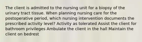 The client is admitted to the nursing unit for a biopsy of the urinary tract tissue. When planning nursing care for the postoperative period, which nursing intervention documents the prescribed activity level? Activity as tolerated Assist the client for bathroom privileges Ambulate the client in the hall Maintain the client on bedrest