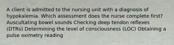 A client is admitted to the nursing unit with a diagnosis of hypokalemia. Which assessment does the nurse complete first? Auscultating bowel sounds Checking deep tendon reflexes (DTRs) Determining the level of consciousness (LOC) Obtaining a pulse oximetry reading