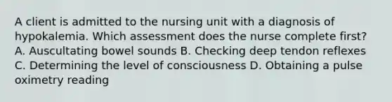 A client is admitted to the nursing unit with a diagnosis of hypokalemia. Which assessment does the nurse complete first? A. Auscultating bowel sounds B. Checking deep tendon reflexes C. Determining the level of consciousness D. Obtaining a pulse oximetry reading