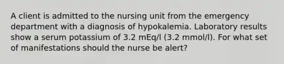 A client is admitted to the nursing unit from the emergency department with a diagnosis of hypokalemia. Laboratory results show a serum potassium of 3.2 mEq/l (3.2 mmol/l). For what set of manifestations should the nurse be alert?