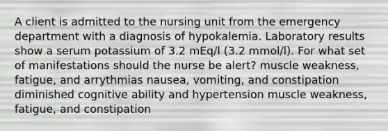 A client is admitted to the nursing unit from the emergency department with a diagnosis of hypokalemia. Laboratory results show a serum potassium of 3.2 mEq/l (3.2 mmol/l). For what set of manifestations should the nurse be alert? muscle weakness, fatigue, and arrythmias nausea, vomiting, and constipation diminished cognitive ability and hypertension muscle weakness, fatigue, and constipation