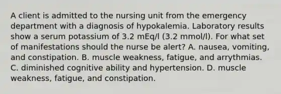 A client is admitted to the nursing unit from the emergency department with a diagnosis of hypokalemia. Laboratory results show a serum potassium of 3.2 mEq/l (3.2 mmol/l). For what set of manifestations should the nurse be alert? A. nausea, vomiting, and constipation. B. muscle weakness, fatigue, and arrythmias. C. diminished cognitive ability and hypertension. D. muscle weakness, fatigue, and constipation.