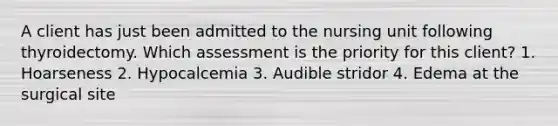 A client has just been admitted to the nursing unit following thyroidectomy. Which assessment is the priority for this client? 1. Hoarseness 2. Hypocalcemia 3. Audible stridor 4. Edema at the surgical site