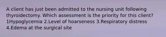 A client has just been admitted to the nursing unit following thyroidectomy. Which assessment is the priority for this client? 1Hypoglycemia 2.Level of hoarseness 3.Respiratory distress 4.Edema at the surgical site