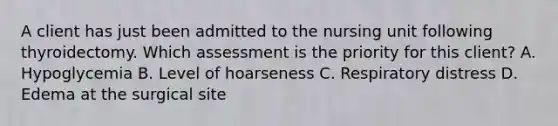 A client has just been admitted to the nursing unit following thyroidectomy. Which assessment is the priority for this client? A. Hypoglycemia B. Level of hoarseness C. Respiratory distress D. Edema at the surgical site