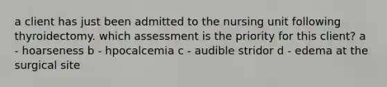 a client has just been admitted to the nursing unit following thyroidectomy. which assessment is the priority for this client? a - hoarseness b - hpocalcemia c - audible stridor d - edema at the surgical site