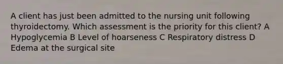 A client has just been admitted to the nursing unit following thyroidectomy. Which assessment is the priority for this client? A Hypoglycemia B Level of hoarseness C Respiratory distress D Edema at the surgical site