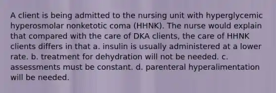 A client is being admitted to the nursing unit with hyperglycemic hyperosmolar nonketotic coma (HHNK). The nurse would explain that compared with the care of DKA clients, the care of HHNK clients differs in that a. insulin is usually administered at a lower rate. b. treatment for dehydration will not be needed. c. assessments must be constant. d. parenteral hyperalimentation will be needed.