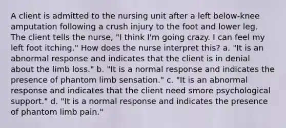 A client is admitted to the nursing unit after a left below-knee amputation following a crush injury to the foot and lower leg. The client tells the nurse, "I think I'm going crazy. I can feel my left foot itching." How does the nurse interpret this? a. "It is an abnormal response and indicates that the client is in denial about the limb loss." b. "It is a normal response and indicates the presence of phantom limb sensation." c. "It is an abnormal response and indicates that the client need smore psychological support." d. "It is a normal response and indicates the presence of phantom limb pain."