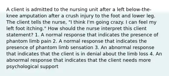 A client is admitted to the nursing unit after a left below-the-knee amputation after a crush injury to the foot and lower leg. The client tells the nurse, "I think I'm going crazy. I can feel my left foot itching." How should the nurse interpret this client statement? 1. A normal response that indicates the presence of phantom limb pain 2. A normal response that indicates the presence of phantom limb sensation 3. An abnormal response that indicates that the client is in denial about the limb loss 4. An abnormal response that indicates that the client needs more psychological support