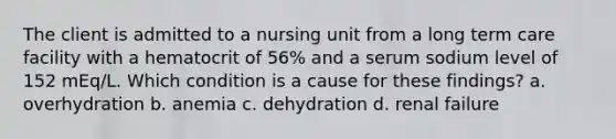 The client is admitted to a nursing unit from a long term care facility with a hematocrit of 56% and a serum sodium level of 152 mEq/L. Which condition is a cause for these findings? a. overhydration b. anemia c. dehydration d. renal failure