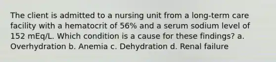 The client is admitted to a nursing unit from a long-term care facility with a hematocrit of 56% and a serum sodium level of 152 mEq/L. Which condition is a cause for these findings? a. Overhydration b. Anemia c. Dehydration d. Renal failure