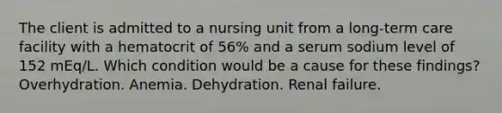 The client is admitted to a nursing unit from a long-term care facility with a hematocrit of 56% and a serum sodium level of 152 mEq/L. Which condition would be a cause for these findings? Overhydration. Anemia. Dehydration. Renal failure.