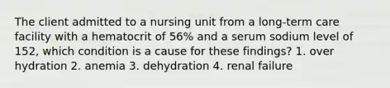 The client admitted to a nursing unit from a long-term care facility with a hematocrit of 56% and a serum sodium level of 152, which condition is a cause for these findings? 1. over hydration 2. anemia 3. dehydration 4. renal failure