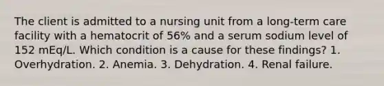 The client is admitted to a nursing unit from a long-term care facility with a hematocrit of 56% and a serum sodium level of 152 mEq/L. Which condition is a cause for these findings? 1. Overhydration. 2. Anemia. 3. Dehydration. 4. Renal failure.