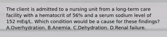 The client is admitted to a nursing unit from a long-term care facility with a hematocrit of 56% and a serum sodium level of 152 mEq/L. Which condition would be a cause for these findings? A.Overhydration. B.Anemia. C.Dehydration. D.Renal failure.