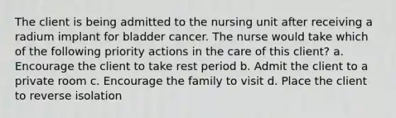 The client is being admitted to the nursing unit after receiving a radium implant for bladder cancer. The nurse would take which of the following priority actions in the care of this client? a. Encourage the client to take rest period b. Admit the client to a private room c. Encourage the family to visit d. Place the client to reverse isolation