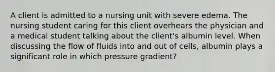 A client is admitted to a nursing unit with severe edema. The nursing student caring for this client overhears the physician and a medical student talking about the client's albumin level. When discussing the flow of fluids into and out of cells, albumin plays a significant role in which pressure gradient?