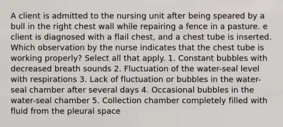 A client is admitted to the nursing unit after being speared by a bull in the right chest wall while repairing a fence in a pasture. e client is diagnosed with a flail chest, and a chest tube is inserted. Which observation by the nurse indicates that the chest tube is working properly? Select all that apply. 1. Constant bubbles with decreased breath sounds 2. Fluctuation of the water-seal level with respirations 3. Lack of fluctuation or bubbles in the water-seal chamber after several days 4. Occasional bubbles in the water-seal chamber 5. Collection chamber completely filled with fluid from the pleural space