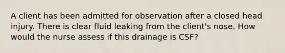 A client has been admitted for observation after a closed head injury. There is clear fluid leaking from the client's nose. How would the nurse assess if this drainage is CSF?