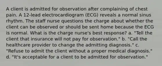 A client is admitted for observation after complaining of chest pain. A 12-lead electrocardiogram (ECG) reveals a normal sinus rhythm. The staff nurse questions the charge about whether the client can be observed or should be sent home because the ECG is normal. What is the charge nurse's best response? a. "Tell the client that insurance will not pay for observation." b. "Call the healthcare provider to change the admitting diagnosis." c. "Refuse to admit the client without a proper medical diagnosis." d. "It's acceptable for a client to be admitted for observation."