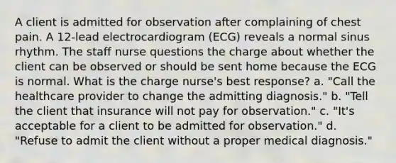 A client is admitted for observation after complaining of chest pain. A 12-lead electrocardiogram (ECG) reveals a normal sinus rhythm. The staff nurse questions the charge about whether the client can be observed or should be sent home because the ECG is normal. What is the charge nurse's best response? a. "Call the healthcare provider to change the admitting diagnosis." b. "Tell the client that insurance will not pay for observation." c. "It's acceptable for a client to be admitted for observation." d. "Refuse to admit the client without a proper medical diagnosis."