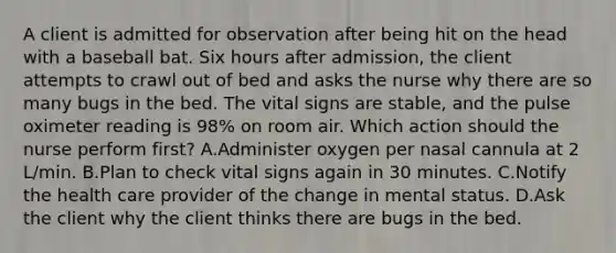 A client is admitted for observation after being hit on the head with a baseball bat. Six hours after admission, the client attempts to crawl out of bed and asks the nurse why there are so many bugs in the bed. The vital signs are stable, and the pulse oximeter reading is 98% on room air. Which action should the nurse perform first? A.Administer oxygen per nasal cannula at 2 L/min. B.Plan to check vital signs again in 30 minutes. C.Notify the health care provider of the change in mental status. D.Ask the client why the client thinks there are bugs in the bed.