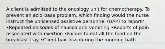 A client is admitted to the oncology unit for chemotherapy. To prevent an acid-base problem, which finding would the nurse instruct the unlicensed assistive personnel (UAP) to report? •Repeated episodes of nausea and vomiting •Reports of pain associated with exertion •Failure to eat all the food on the breakfast tray •Client hair loss during the morning bath