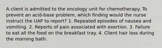 A client is admitted to the oncology unit for chemotherapy. To prevent an acid-base problem, which finding would the nurse instruct the UAP to report? 1. Repeated episodes of nausea and vomiting. 2. Reports of pain associated with exertion. 3. Failure to eat all the food on the breakfast tray. 4. Client hair loss during the morning bath.