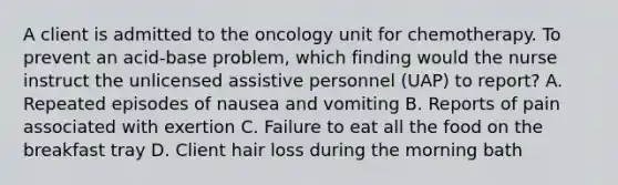 A client is admitted to the oncology unit for chemotherapy. To prevent an acid-base problem, which finding would the nurse instruct the unlicensed assistive personnel (UAP) to report? A. Repeated episodes of nausea and vomiting B. Reports of pain associated with exertion C. Failure to eat all the food on the breakfast tray D. Client hair loss during the morning bath