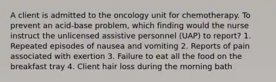 A client is admitted to the oncology unit for chemotherapy. To prevent an acid-base problem, which finding would the nurse instruct the unlicensed assistive personnel (UAP) to report? 1. Repeated episodes of nausea and vomiting 2. Reports of pain associated with exertion 3. Failure to eat all the food on the breakfast tray 4. Client hair loss during the morning bath