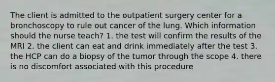 The client is admitted to the outpatient surgery center for a bronchoscopy to rule out cancer of the lung. Which information should the nurse teach? 1. the test will confirm the results of the MRI 2. the client can eat and drink immediately after the test 3. the HCP can do a biopsy of the tumor through the scope 4. there is no discomfort associated with this procedure