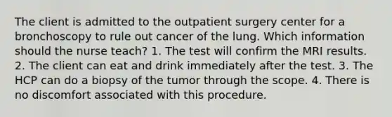 The client is admitted to the outpatient surgery center for a bronchoscopy to rule out cancer of the lung. Which information should the nurse teach? 1. The test will confirm the MRI results. 2. The client can eat and drink immediately after the test. 3. The HCP can do a biopsy of the tumor through the scope. 4. There is no discomfort associated with this procedure.