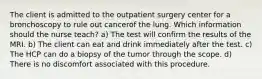 The client is admitted to the outpatient surgery center for a bronchoscopy to rule out cancerof the lung. Which information should the nurse teach? a) The test will confirm the results of the MRI. b) The client can eat and drink immediately after the test. c) The HCP can do a biopsy of the tumor through the scope. d) There is no discomfort associated with this procedure.