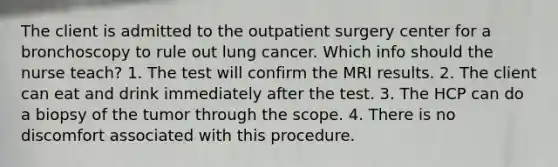 The client is admitted to the outpatient surgery center for a bronchoscopy to rule out lung cancer. Which info should the nurse teach? 1. The test will confirm the MRI results. 2. The client can eat and drink immediately after the test. 3. The HCP can do a biopsy of the tumor through the scope. 4. There is no discomfort associated with this procedure.