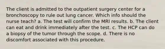 The client is admitted to the outpatient surgery center for a bronchoscopy to rule out lung cancer. Which info should the nurse teach? a. The test will confirm the MRI results. b. The client can eat and drink immediately after the test. c. The HCP can do a biopsy of the tumor through the scope. d. There is no discomfort associated with this procedure.