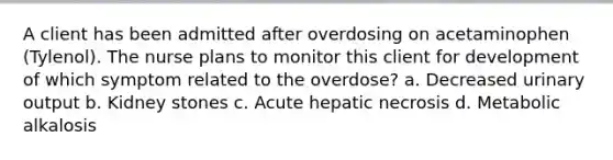 A client has been admitted after overdosing on acetaminophen (Tylenol). The nurse plans to monitor this client for development of which symptom related to the overdose? a. Decreased urinary output b. Kidney stones c. Acute hepatic necrosis d. Metabolic alkalosis