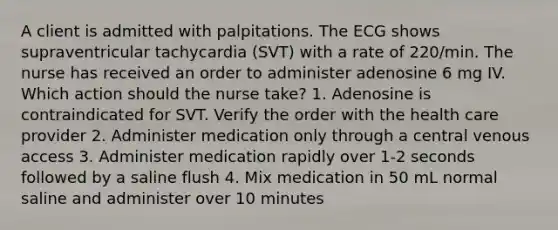 A client is admitted with palpitations. The ECG shows supraventricular tachycardia (SVT) with a rate of 220/min. The nurse has received an order to administer adenosine 6 mg IV. Which action should the nurse take? 1. Adenosine is contraindicated for SVT. Verify the order with the health care provider 2. Administer medication only through a central venous access 3. Administer medication rapidly over 1-2 seconds followed by a saline flush 4. Mix medication in 50 mL normal saline and administer over 10 minutes