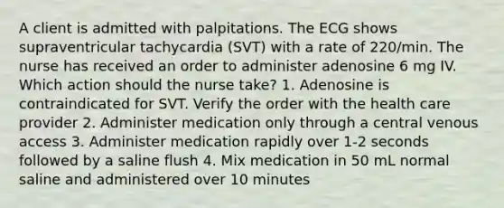 A client is admitted with palpitations. The ECG shows supraventricular tachycardia (SVT) with a rate of 220/min. The nurse has received an order to administer adenosine 6 mg IV. Which action should the nurse take? 1. Adenosine is contraindicated for SVT. Verify the order with the health care provider 2. Administer medication only through a central venous access 3. Administer medication rapidly over 1-2 seconds followed by a saline flush 4. Mix medication in 50 mL normal saline and administered over 10 minutes